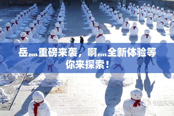 岳灬重磅来袭，啊灬全新体验等你来探索！