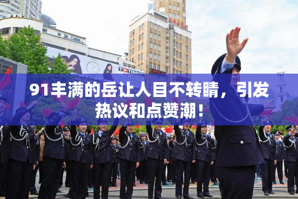 91丰满的岳让人目不转睛，引发热议和点赞潮！