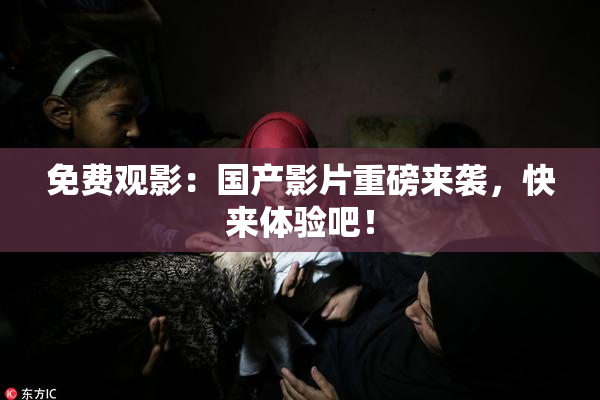 免费观影：国产影片重磅来袭，快来体验吧！