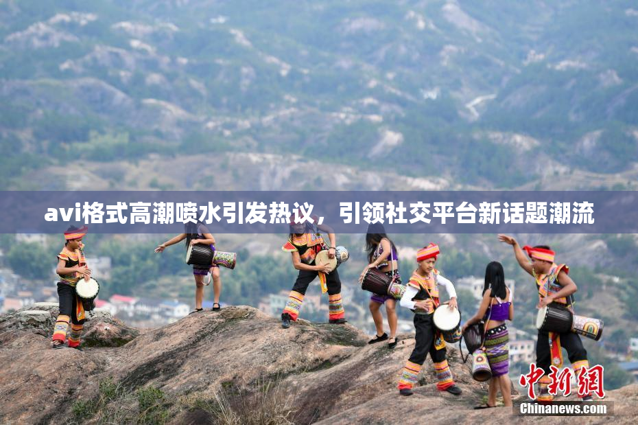 avi格式高潮喷水引发热议，引领社交平台新话题潮流