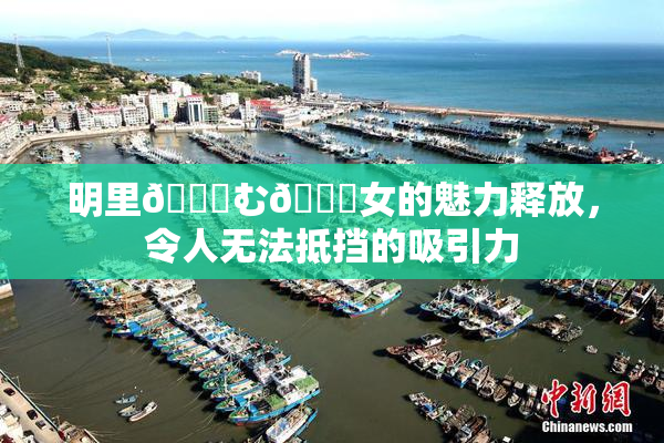 明里😚む🍍女的魅力释放，令人无法抵挡的吸引力