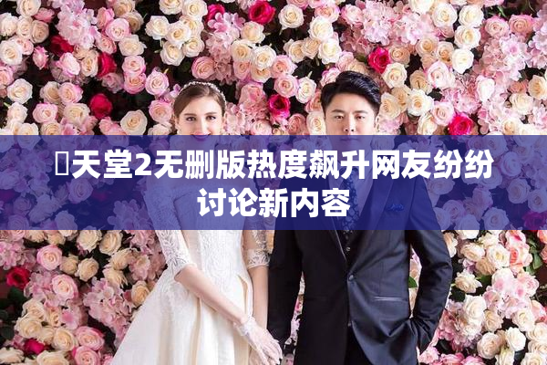 妺天堂2无删版热度飙升网友纷纷讨论新内容