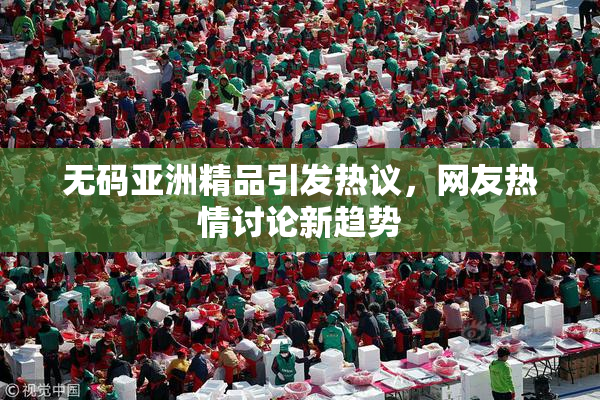 无码亚洲精品引发热议，网友热情讨论新趋势