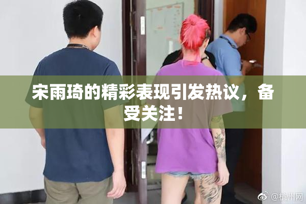 宋雨琦的精彩表现引发热议，备受关注！