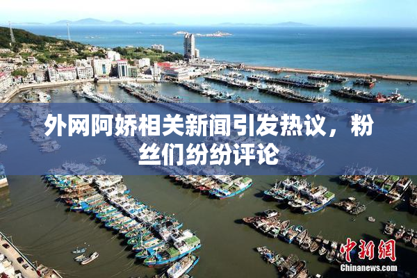外网阿娇相关新闻引发热议，粉丝们纷纷评论