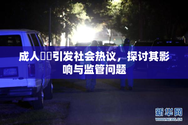 成人視頻引发社会热议，探讨其影响与监管问题