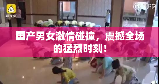 国产男女激情碰撞，震撼全场的猛烈时刻！