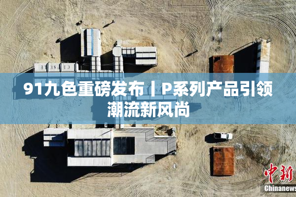 91九色重磅发布丨P系列产品引领潮流新风尚