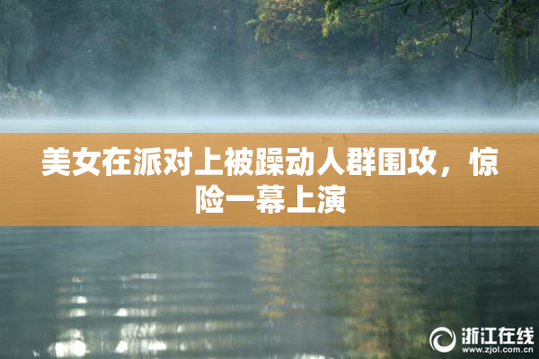 美女在派对上被躁动人群围攻，惊险一幕上演