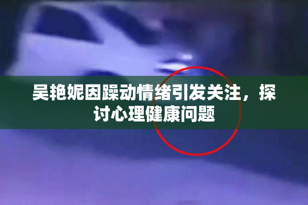吴艳妮因躁动情绪引发关注，探讨心理健康问题