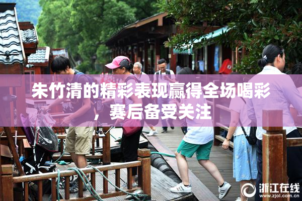 朱竹清的精彩表现赢得全场喝彩，赛后备受关注