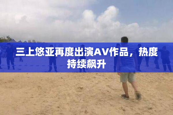 三上悠亚再度出演AV作品，热度持续飙升