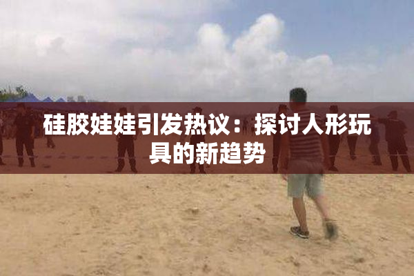 硅胶娃娃引发热议：探讨人形玩具的新趋势