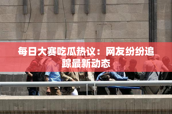 每日大赛吃瓜热议：网友纷纷追踪最新动态