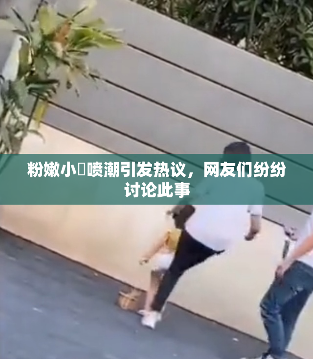 粉嫩小泬喷潮引发热议，网友们纷纷讨论此事