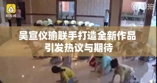 吴宣仪瑜联手打造全新作品 引发热议与期待