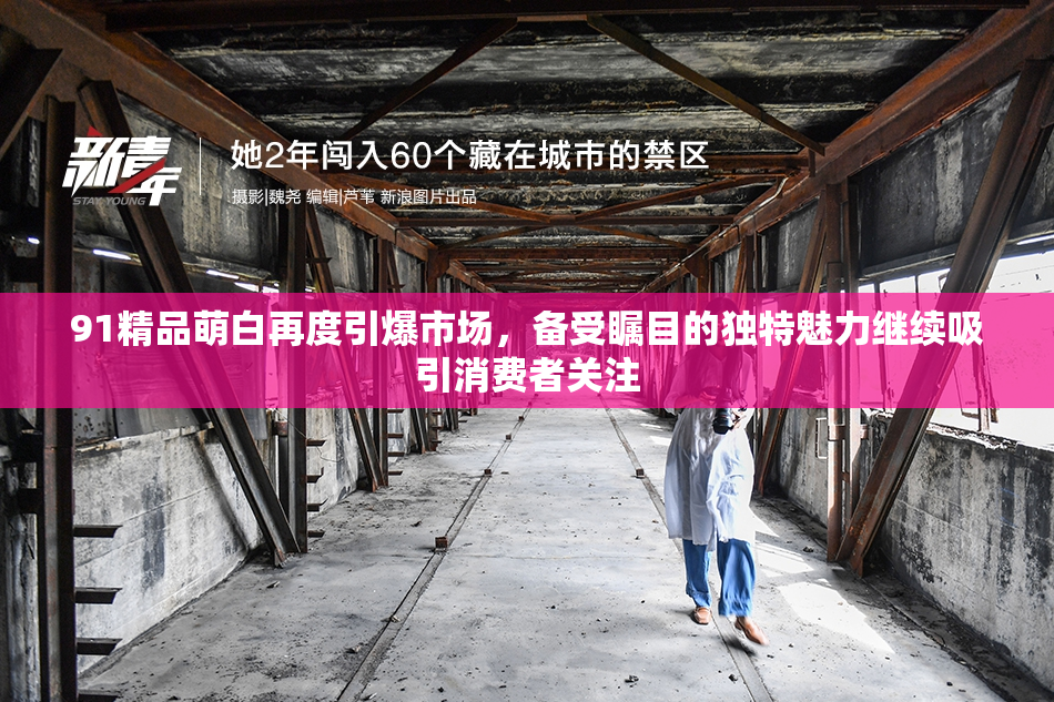 91精品萌白再度引爆市场，备受瞩目的独特魅力继续吸引消费者关注