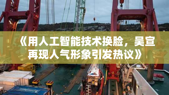 《用人工智能技术换脸，吴宣再现人气形象引发热议》
