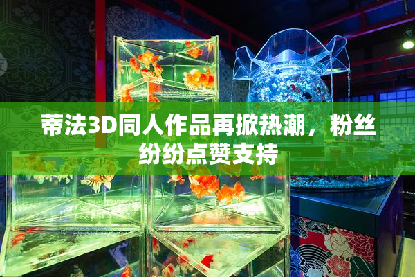 蒂法3D同人作品再掀热潮，粉丝纷纷点赞支持