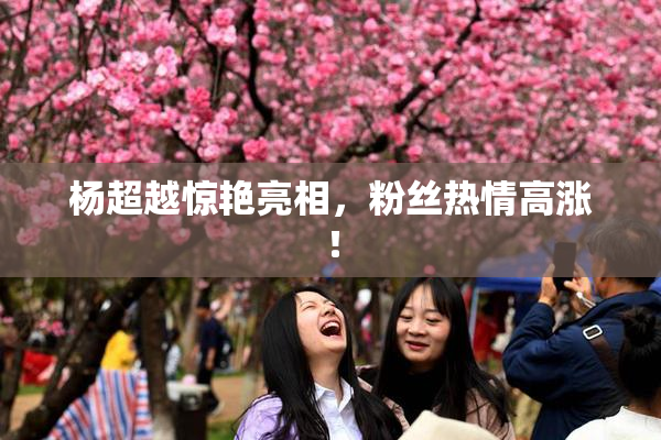 杨超越惊艳亮相，粉丝热情高涨！