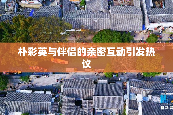 朴彩英与伴侣的亲密互动引发热议