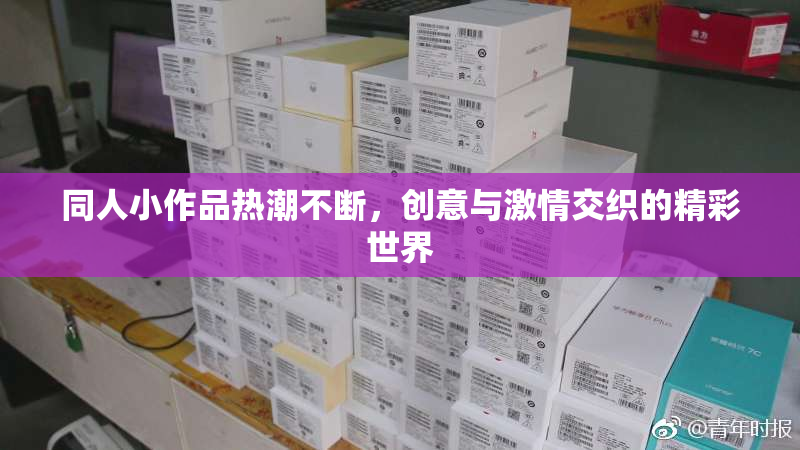 同人小作品热潮不断，创意与激情交织的精彩世界