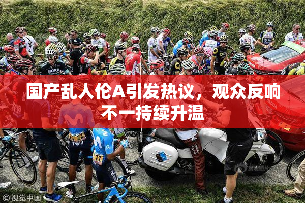 国产乱人伦A引发热议，观众反响不一持续升温