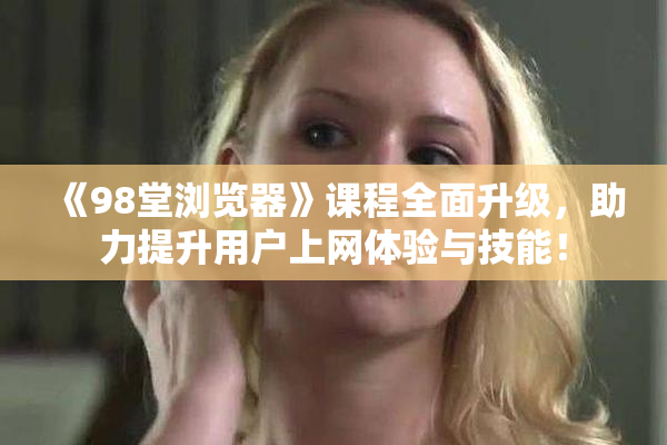 《98堂浏览器》课程全面升级，助力提升用户上网体验与技能！