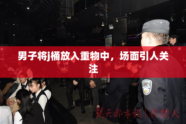男子将j桶放入重物中，场面引人关注