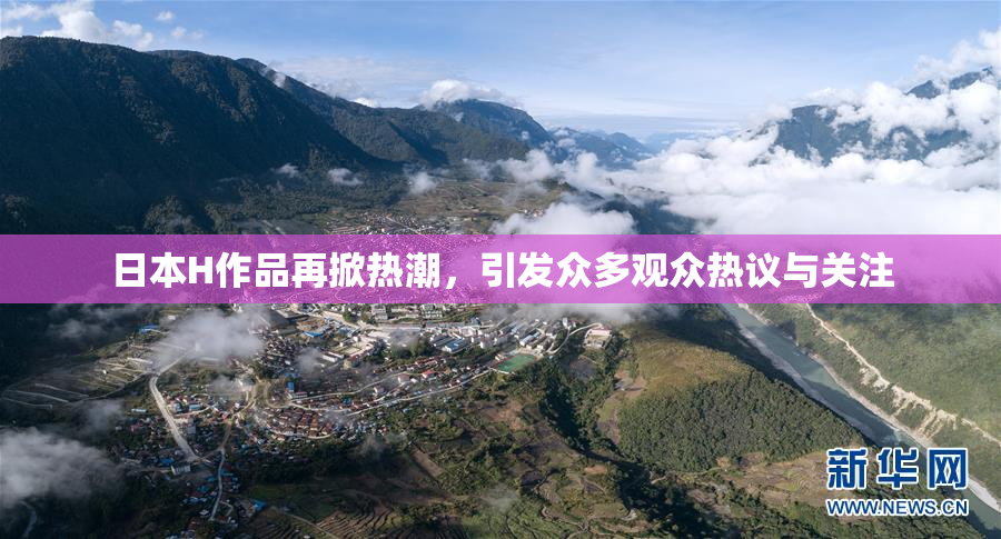 日本H作品再掀热潮，引发众多观众热议与关注