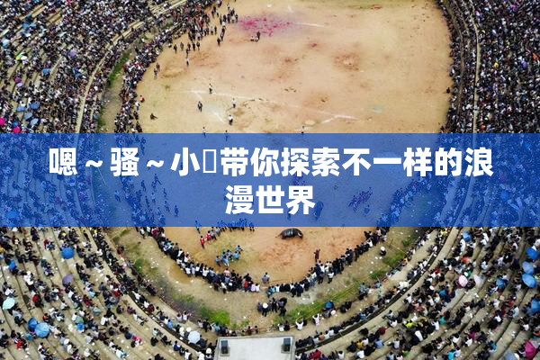 嗯～骚～小婬带你探索不一样的浪漫世界
