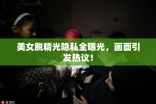 美女脱精光隐私全曝光，画面引发热议！
