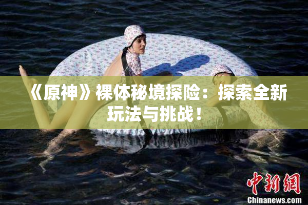 《原神》裸体秘境探险：探索全新玩法与挑战！