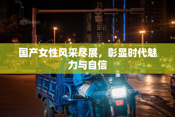 国产女性风采尽展，彰显时代魅力与自信