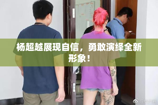 杨超越展现自信，勇敢演绎全新形象！
