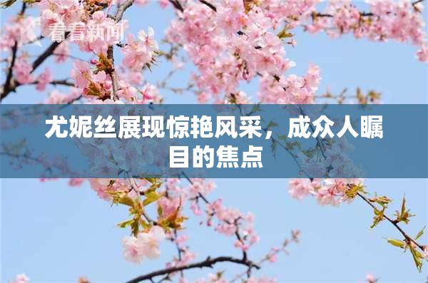 尤妮丝展现惊艳风采，成众人瞩目的焦点