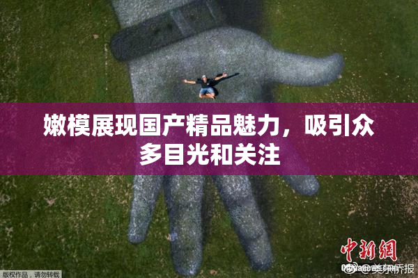 嫩模展现国产精品魅力，吸引众多目光和关注