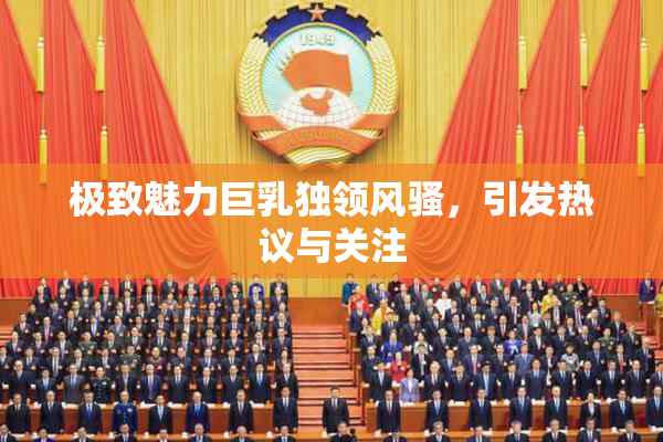 极致魅力巨乳独领风骚，引发热议与关注