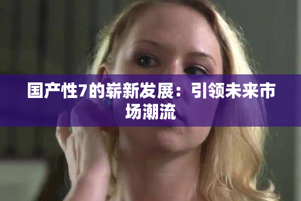 国产性7的崭新发展：引领未来市场潮流