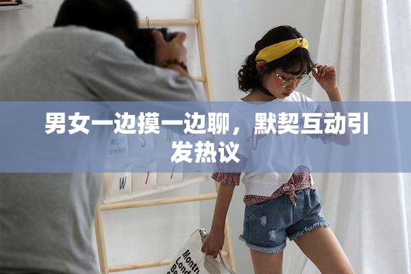 男女一边摸一边聊，默契互动引发热议