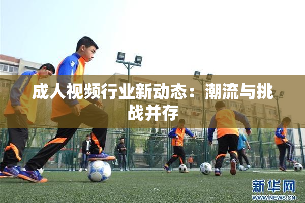 成人视频行业新动态：潮流与挑战并存