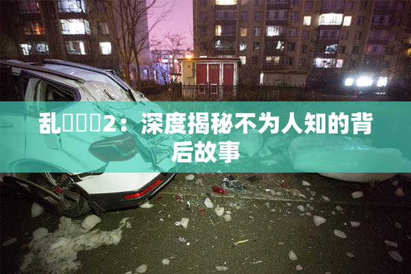 乱婬妺妺2：深度揭秘不为人知的背后故事