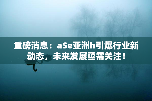 重磅消息：aSe亚洲h引爆行业新动态，未来发展亟需关注！