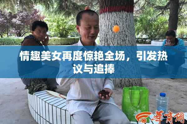 情趣美女再度惊艳全场，引发热议与追捧