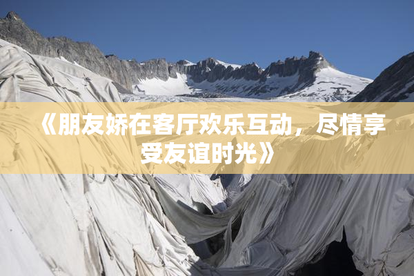 《朋友娇在客厅欢乐互动，尽情享受友谊时光》