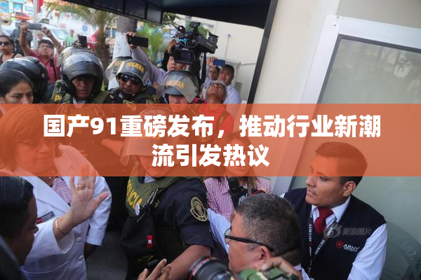 国产91重磅发布，推动行业新潮流引发热议