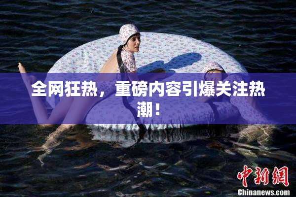 全网狂热，重磅内容引爆关注热潮！