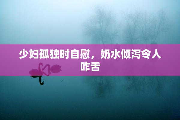 少妇孤独时自慰，奶水倾泻令人咋舌