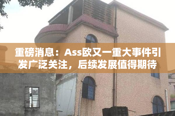 重磅消息：Ass欧又一重大事件引发广泛关注，后续发展值得期待！