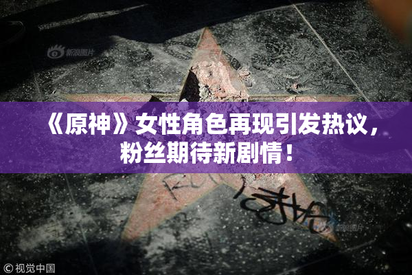 《原神》女性角色再现引发热议，粉丝期待新剧情！
